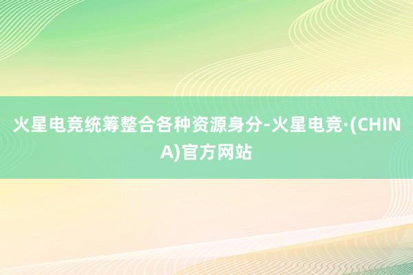 火星电竞统筹整合各种资源身分-火星电竞·(CHINA)官方网站