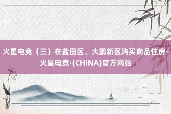 火星电竞　　（三）在盐田区、大鹏新区购买商品住房-火星电竞·(CHINA)官方网站