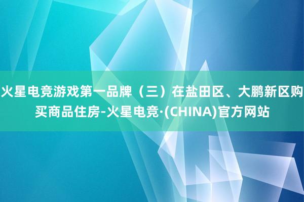 火星电竞游戏第一品牌　　（三）在盐田区、大鹏新区购买商品住房-火星电竞·(CHINA)官方网站