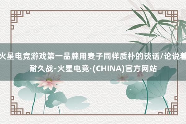火星电竞游戏第一品牌用麦子同样质朴的谈话/论说着耐久战-火星电竞·(CHINA)官方网站