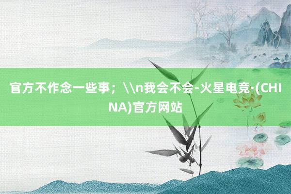 官方不作念一些事；\n我会不会-火星电竞·(CHINA)官方网站