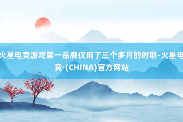火星电竞游戏第一品牌仅用了三个多月的时期-火星电竞·(CHINA)官方网站
