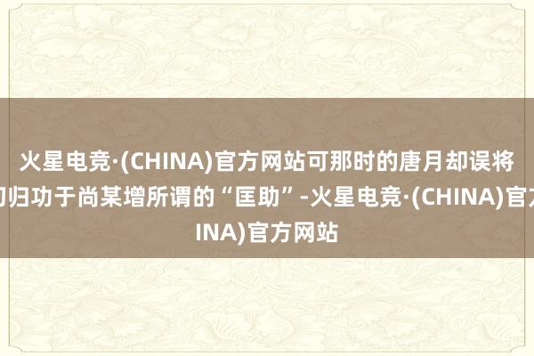 火星电竞·(CHINA)官方网站可那时的唐月却误将这一切归功于尚某增所谓的“匡助”-火星电竞·(CHINA)官方网站