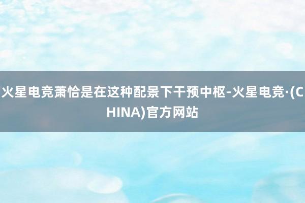 火星电竞萧恰是在这种配景下干预中枢-火星电竞·(CHINA)官方网站