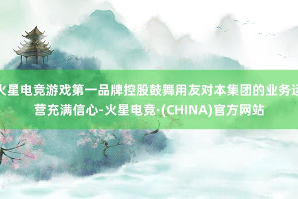 火星电竞游戏第一品牌控股鼓舞用友对本集团的业务运营充满信心-火星电竞·(CHINA)官方网站