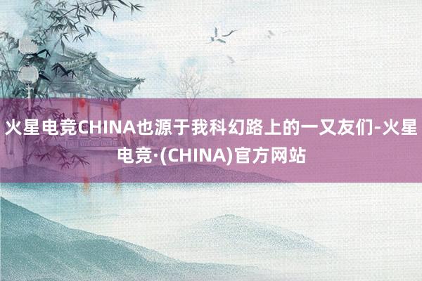 火星电竞CHINA也源于我科幻路上的一又友们-火星电竞·(CHINA)官方网站