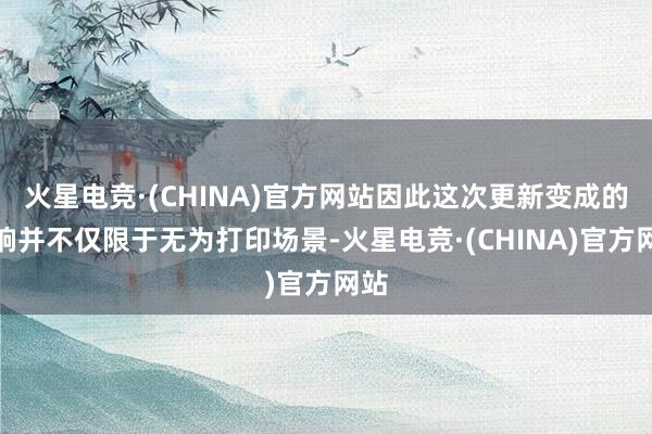 火星电竞·(CHINA)官方网站因此这次更新变成的影响并不仅限于无为打印场景-火星电竞·(CHINA)官方网站