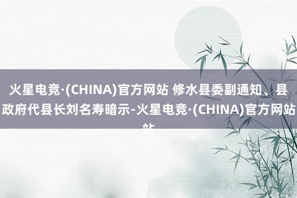 火星电竞·(CHINA)官方网站 修水县委副通知、县政府代县长刘名寿暗示-火星电竞·(CHINA)官方网站