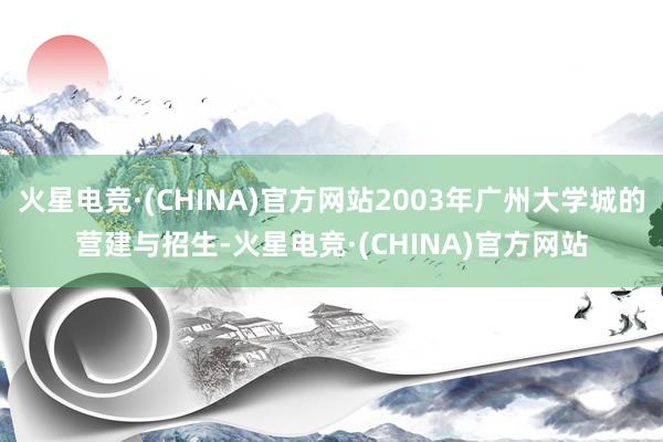 火星电竞·(CHINA)官方网站2003年广州大学城的营建与招生-火星电竞·(CHINA)官方网站