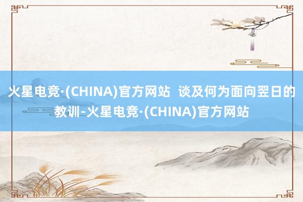 火星电竞·(CHINA)官方网站  谈及何为面向翌日的教训-火星电竞·(CHINA)官方网站