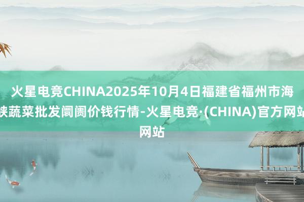 火星电竞CHINA2025年10月4日福建省福州市海峡蔬菜批发阛阓价钱行情-火星电竞·(CHINA)官方网站