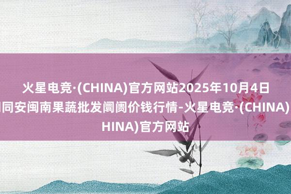 火星电竞·(CHINA)官方网站2025年10月4日福建厦门同安闽南果蔬批发阛阓价钱行情-火星电竞·(CHINA)官方网站