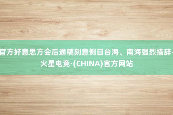 官方好意思方会后通稿刻意侧目台海、南海强烈措辞-火星电竞·(CHINA)官方网站