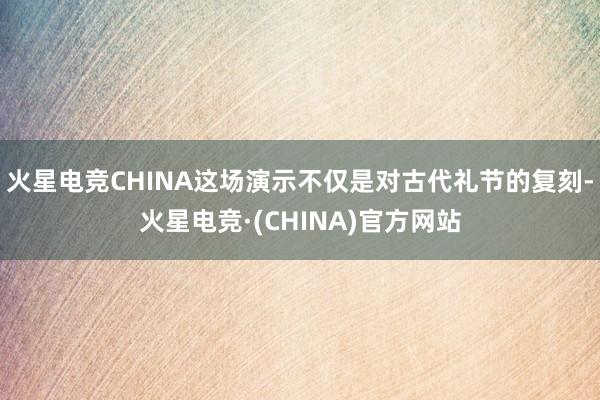 火星电竞CHINA这场演示不仅是对古代礼节的复刻-火星电竞·(CHINA)官方网站