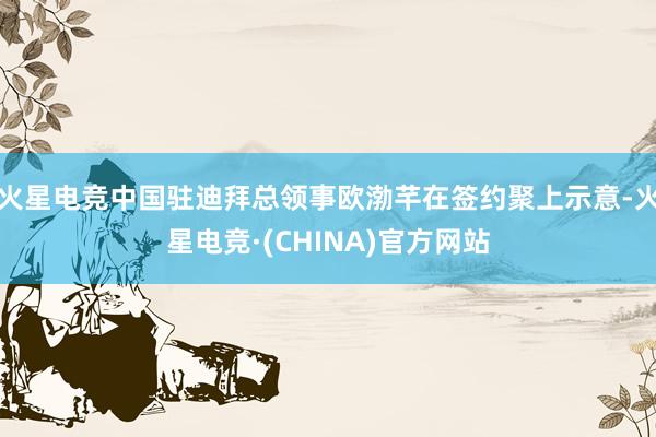 火星电竞中国驻迪拜总领事欧渤芊在签约聚上示意-火星电竞·(CHINA)官方网站