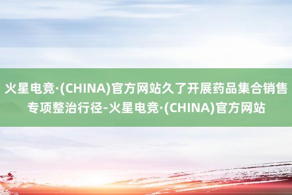 火星电竞·(CHINA)官方网站久了开展药品集合销售专项整治行径-火星电竞·(CHINA)官方网站