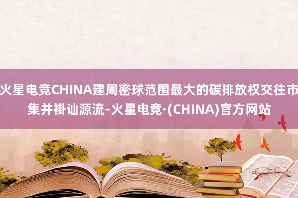 火星电竞CHINA建周密球范围最大的碳排放权交往市集并褂讪源流-火星电竞·(CHINA)官方网站