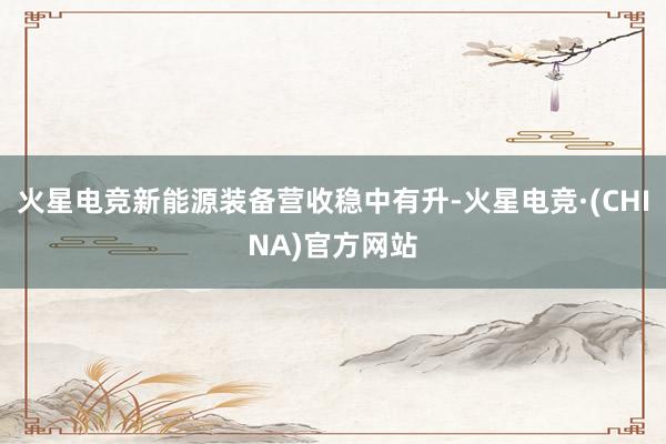 火星电竞新能源装备营收稳中有升-火星电竞·(CHINA)官方网站