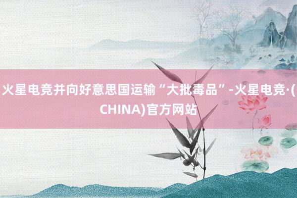 火星电竞并向好意思国运输“大批毒品”-火星电竞·(CHINA)官方网站