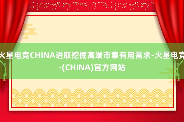 火星电竞CHINA进取挖掘高端市集有用需求-火星电竞·(CHINA)官方网站