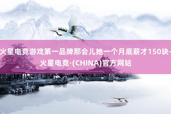 火星电竞游戏第一品牌那会儿她一个月底薪才150块-火星电竞·(CHINA)官方网站