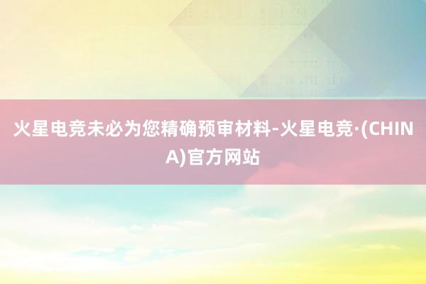 火星电竞未必为您精确预审材料-火星电竞·(CHINA)官方网站