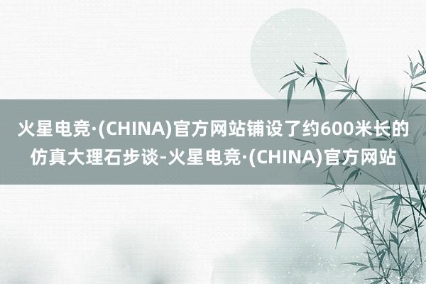火星电竞·(CHINA)官方网站铺设了约600米长的仿真大理石步谈-火星电竞·(CHINA)官方网站