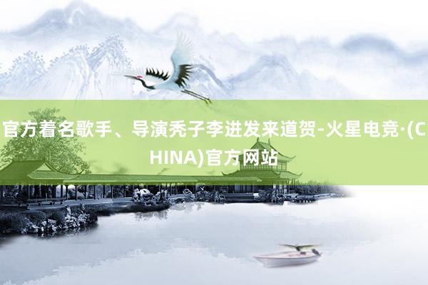 官方着名歌手、导演秃子李进发来道贺-火星电竞·(CHINA)官方网站