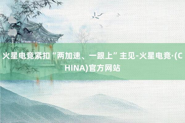 火星电竞紧扣“两加速、一跟上”主见-火星电竞·(CHINA)官方网站