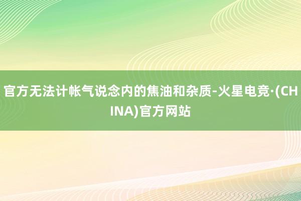 官方无法计帐气说念内的焦油和杂质-火星电竞·(CHINA)官方网站