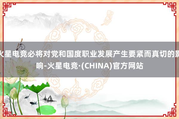 火星电竞必将对党和国度职业发展产生要紧而真切的影响-火星电竞·(CHINA)官方网站