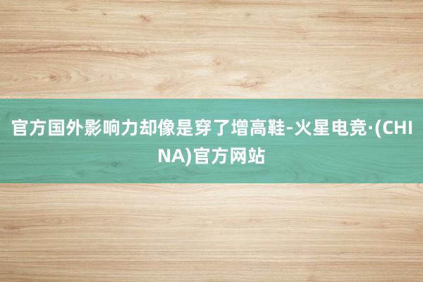 官方国外影响力却像是穿了增高鞋-火星电竞·(CHINA)官方网站