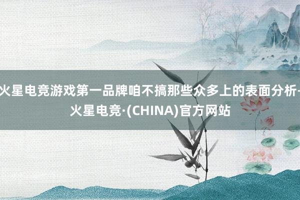 火星电竞游戏第一品牌咱不搞那些众多上的表面分析-火星电竞·(CHINA)官方网站