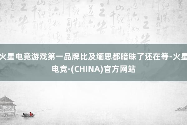 火星电竞游戏第一品牌比及缅思都暗昧了还在等-火星电竞·(CHINA)官方网站