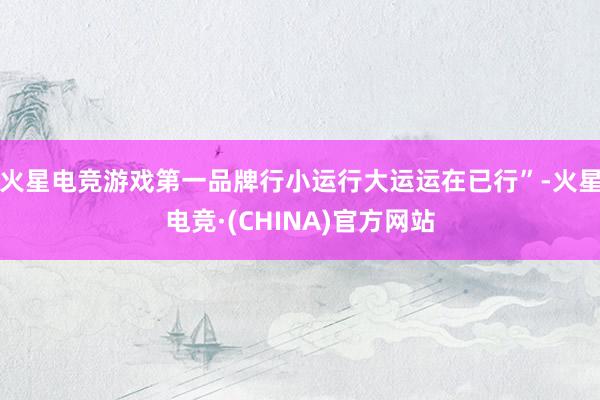 火星电竞游戏第一品牌行小运行大运运在已行”-火星电竞·(CHINA)官方网站