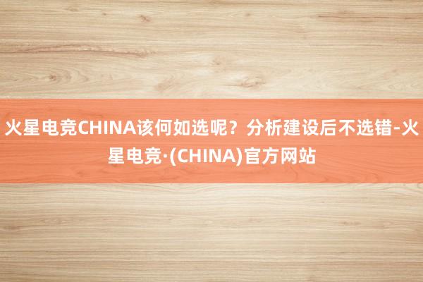 火星电竞CHINA该何如选呢？分析建设后不选错-火星电竞·(CHINA)官方网站
