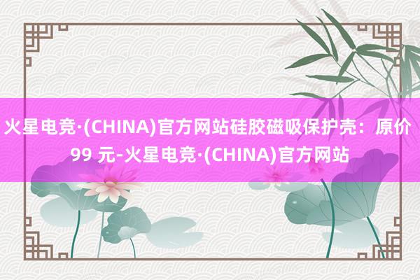 火星电竞·(CHINA)官方网站硅胶磁吸保护壳：原价 99 元-火星电竞·(CHINA)官方网站