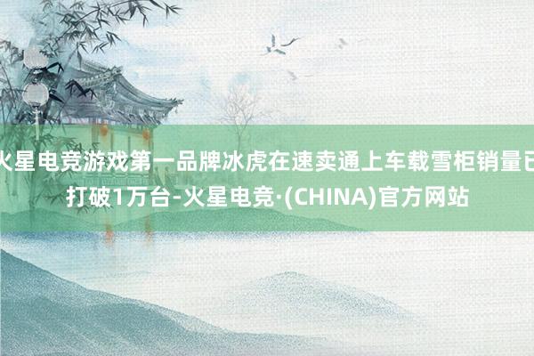 火星电竞游戏第一品牌冰虎在速卖通上车载雪柜销量已打破1万台-火星电竞·(CHINA)官方网站