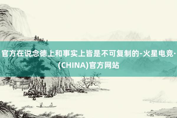 官方在说念德上和事实上皆是不可复制的-火星电竞·(CHINA)官方网站