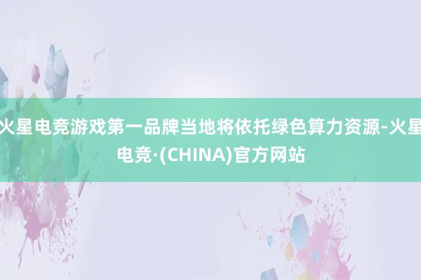 火星电竞游戏第一品牌当地将依托绿色算力资源-火星电竞·(CHINA)官方网站