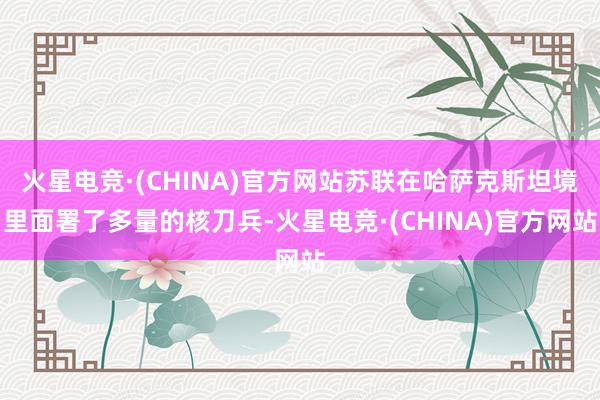 火星电竞·(CHINA)官方网站苏联在哈萨克斯坦境里面署了多量的核刀兵-火星电竞·(CHINA)官方网站