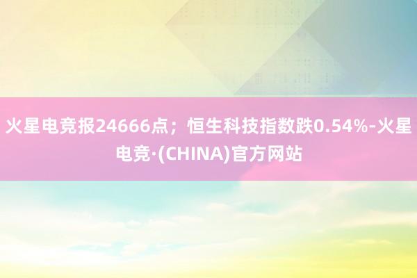 火星电竞报24666点；恒生科技指数跌0.54%-火星电竞·(CHINA)官方网站