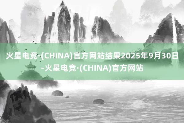 火星电竞·(CHINA)官方网站结果2025年9月30日-火星电竞·(CHINA)官方网站