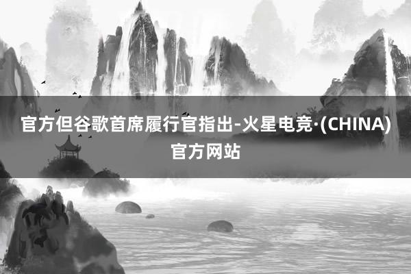 官方但谷歌首席履行官指出-火星电竞·(CHINA)官方网站