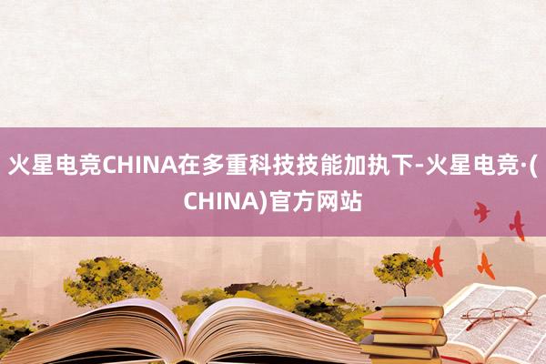 火星电竞CHINA在多重科技技能加执下-火星电竞·(CHINA)官方网站