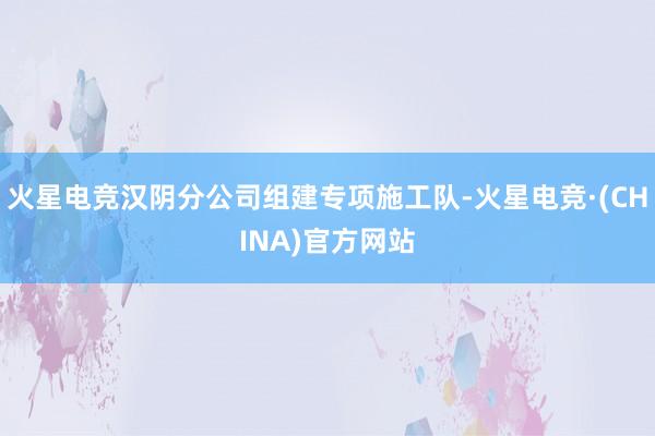 火星电竞汉阴分公司组建专项施工队-火星电竞·(CHINA)官方网站