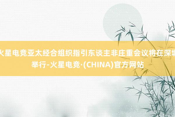 火星电竞亚太经合组织指引东谈主非庄重会议将在深圳举行-火星电竞·(CHINA)官方网站