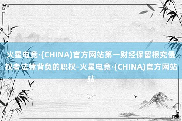火星电竞·(CHINA)官方网站第一财经保留根究侵权者法律背负的职权-火星电竞·(CHINA)官方网站