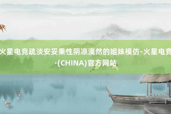 火星电竞疏淡安妥秉性阴凉漠然的姐妹模仿-火星电竞·(CHINA)官方网站