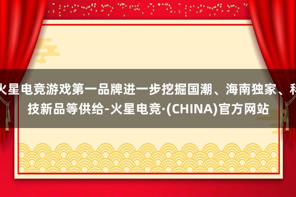 火星电竞游戏第一品牌进一步挖掘国潮、海南独家、科技新品等供给-火星电竞·(CHINA)官方网站